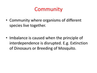 Community
• Community where organisms of different
species live together.
• Imbalance is caused when the principle of
interdependence is disrupted. E.g. Extinction
of Dinosaurs or Breeding of Mosquito.
 