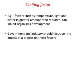 Limiting factor
• E.g. factors such as temperature, light and
water in greater amount than required can
inhibit organisms development
• Government and industry should focus on the
impact of a project on these factors
 