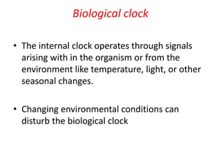 Biological clock
• The internal clock operates through signals
arising with in the organism or from the
environment like temperature, light, or other
seasonal changes.
• Changing environmental conditions can
disturb the biological clock
 