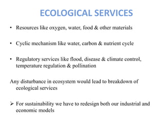 ECOLOGICAL SERVICES
• Resources like oxygen, water, food & other materials
• Cyclic mechanism like water, carbon & nutrient cycle
• Regulatory services like flood, disease & climate control,
temperature regulation & pollination
Any disturbance in ecosystem would lead to breakdown of
ecological services
 For sustainability we have to redesign both our industrial and
economic models
 