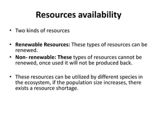 Resources availability
• Two kinds of resources
• Renewable Resources: These types of resources can be
renewed.
• Non- renewable: These types of resources cannot be
renewed, once used it will not be produced back.
• These resources can be utilized by different species in
the ecosystem, if the population size increases, there
exists a resource shortage.
 