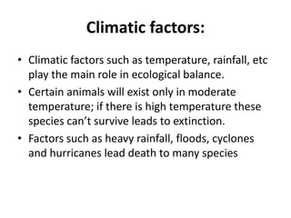Climatic factors:
• Climatic factors such as temperature, rainfall, etc
play the main role in ecological balance.
• Certain animals will exist only in moderate
temperature; if there is high temperature these
species can’t survive leads to extinction.
• Factors such as heavy rainfall, floods, cyclones
and hurricanes lead death to many species
 