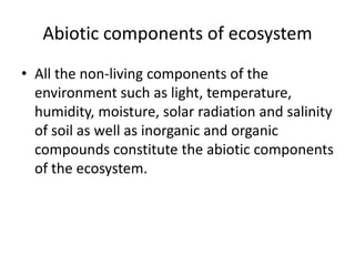 Abiotic components of ecosystem
• All the non-living components of the
environment such as light, temperature,
humidity, moisture, solar radiation and salinity
of soil as well as inorganic and organic
compounds constitute the abiotic components
of the ecosystem.
 