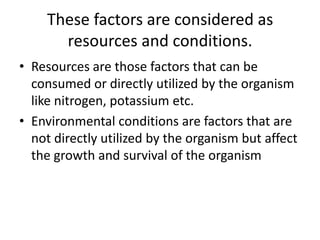 These factors are considered as
resources and conditions.
• Resources are those factors that can be
consumed or directly utilized by the organism
like nitrogen, potassium etc.
• Environmental conditions are factors that are
not directly utilized by the organism but affect
the growth and survival of the organism
 
