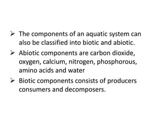  The components of an aquatic system can
also be classified into biotic and abiotic.
 Abiotic components are carbon dioxide,
oxygen, calcium, nitrogen, phosphorous,
amino acids and water
 Biotic components consists of producers
consumers and decomposers.
 