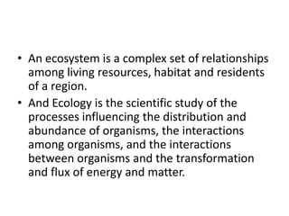 • An ecosystem is a complex set of relationships
among living resources, habitat and residents
of a region.
• And Ecology is the scientific study of the
processes influencing the distribution and
abundance of organisms, the interactions
among organisms, and the interactions
between organisms and the transformation
and flux of energy and matter.
 