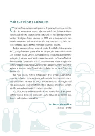 Mais que trilhas e cachoeiras
Conservação do meio ambiente por meio de geração de emprego e renda.
Esta é a premissa que motivou a Secretaria de Estado do Meio Ambiente
e a Fundação Florestal a trabalharem o ecoturismo por meio de ProgramasAm-
bientais Estratégicos. Assim, foi criada em 2008 uma gerência exclusiva para
consolidar essa nova visão de administração e de incentivo à população para
conhecer toda a riqueza da MataAtlântica e do Cerrado paulista.
Por isso, as mais modernas formas de gestão de Unidades de Conservação
(UCs), principalmente no que se refere aos parques, têm no ecoturismo um de
seus principais pilares. Garantir a visitação pública nessas áreas especialmente
protegidas é, além de seguir as diretrizes estabelecidas no Sistema Nacional
de Unidades de Conservação – SNUC, uma maneira de manter a exploração
sustentáveldosrecursosnaturais,contribuirparaodesenvolvimentoeconômico
regional e promover o envolvimento da população com um patrimônio que é
de todos nós.
São Paulo possui 3 milhões de hectares de áreas protegidas, com trilhas,
cavernas, cachoeiras, onde o visitante pode desfrutar de momentos incríveis,
interagindo com a natureza. No livro, o ecoturista encontra informação atual
e de qualidade, que serve como ferramenta de educação ambiental e também
subsidio para conhecer mais sobre turismo sustentável.
A publicação que está em suas mãos é uma maneira de você, leitor, com-
partilhar conosco dessa nova abordagem.Só uma população que conhece suas
riquezas pode ajudar a conservá-las.
JOSÉ AMARAL WAGNER NETO
Fundação Florestal
3279001 miolo.indd 9 8/26/10 10:29 AM
 