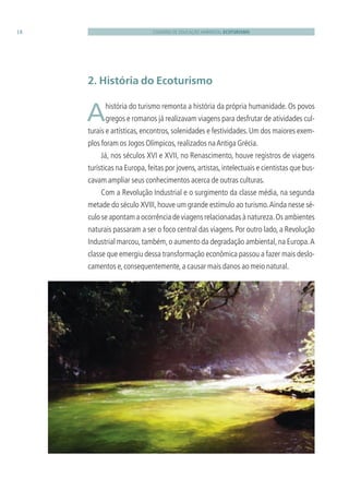 CADERNO DE EDUCAÇÃO AMBIENTAL ECOTURISMO18
2. História do Ecoturismo
 Ahistória do turismo remonta a história da própria humanidade. Os povos
gregos e romanos já realizavam viagens para desfrutar de atividades cul-
turais e artísticas,encontros,solenidades e festividades.Um dos maiores exem-
plos foram os Jogos Olímpicos,realizados naAntiga Grécia.
Já, nos séculos XVI e XVII, no Renascimento, houve registros de viagens
turísticas na Europa,feitas por jovens,artistas,intelectuais e cientistas que bus-
cavam ampliar seus conhecimentos acerca de outras culturas.
Com a Revolução Industrial e o surgimento da classe média, na segunda
metade do século XVIII, houve um grande estímulo ao turismo.Ainda nesse sé-
culo se apontam a ocorrência de viagens relacionadas à natureza.Os ambientes
naturais passaram a ser o foco central das viagens. Por outro lado, a Revolução
Industrial marcou,também,o aumento da degradação ambiental,na Europa.A
classe que emergiu dessa transformação econômica passou a fazer mais deslo-
camentos e,consequentemente,a causar mais danos ao meio natural.
3279001 miolo.indd 18 8/26/10 10:30 AM
 