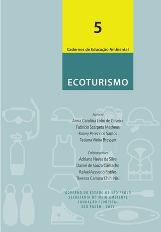 G O V E R N O D O E S TA D O D E S Ã O PA U LO
S E C R E TA R I A D O M E I O A M B I E N T E
F U N D A Ç Ã O F LO R E S TA L
S Ã O PA U LO - 2 0 1 0
Autores
Anna Carolina Lobo de Oliveira
Fabrício Scarpeta Matheus
Roney Perez dos Santos
TatianaVieira Bressan
Colaboradores
Adriana Neves da Silva
Daniel de Souza Camacho
RafaelAzevedo Robles
Thereza Camara Chini Nisi
ECOTURISMO
Cadernos de Educação Ambiental
5
3279001 miolo.indd 1 8/26/10 10:29 AM
 