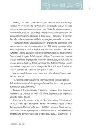 192. HISTÓRIA DO ECOTURISMO
O avanço tecnológico, especialmente, nos meios de transporte fez surgir
no século XX um crescimento signiﬁcativo das atividades turísticas, o chamado
turismodemassa,maisnotadamentenosanos70e80.Talfatoprovocouocres-
cimento desordenado de cidades e fez crescer assustadoramente inúmeros pro-
blemas ambientais como a poluição do ar,das águas e as questões decorrentes
da ausência de saneamento das cidades e das regiões procuradas para lazer.
“O arquiteto Hector Ceballos-Lascurain é amplamente reconhecido como
o primeiro a empregar o termo ecoturismo.Em 1981,o autor começou a utilizar
o termo espanhol “turismo ecológico” que, em 1983, foi reduzido para eco-
turismo. Ceballos-Lascurain, presidente da organização não governamental
Pronatura e diretor-geral do Sedue do Ministério do Desenvolvimento Urbano e
Ecologia do México,empregava esse termo em debates,pois,na ocasião,lutava
pela conservação das áreas de ﬂoresta tropical do estado mexicano de Chiapas
e por uma estratégia para manter a integridade dos ecossistemas ﬂorestais en-
volvidos na promoção do turismo ecológico da região”.1
A primeira deﬁnição do termo ecoturismo, elaborada por Ceballos-Lascu-
rian,em 1987,foi:
“A viagem a áreas relativamente preservadas com o objetivo especíﬁco
de lazer,de estudar ou admirar paisagens,fauna e ﬂora,assim como qualquer
manifestação cultural existente.”
Para que se tenha uma noção dos números envolvidos nessa atividade, é
interessante destacar que em 2008, 1,75 bilhões de pessoas viajaram por todo
o mundo.(WTTC,2009a).
Como parte das comemorações, do “Ano Internacional do Ecoturismo”,
em 2002 e sob a égide do Programa de Meio Ambiente das Nações Unidas e
da Organização Mundial do Turismo – OMT, foi realizada a Cúpula de Espe-
cialistas em Ecoturismo, em Quebec, Canadá, em maio de 2002.A Declaração
de Ecoturismo de Quebec, principal produto dessa cúpula, apresentou 41 re-
1 WEARING e NEIL,2001.
3279001 miolo.indd 19 8/26/10 10:30 AM
 