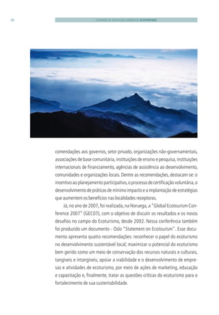 CADERNO DE EDUCAÇÃO AMBIENTAL ECOTURISMO20
comendações aos governos, setor privado, organizações não-governamentais,
associações de base comunitária,instituições de ensino e pesquisa,instituições
internacionais de ﬁnanciamento, agências de assistência ao desenvolvimento,
comunidades e organizações locais. Dentre as recomendações, destacam-se: o
incentivo ao planejamento participativo,o processo de certiﬁcação voluntária,o
desenvolvimento de práticas de mínimo impacto e a implantação de estratégias
que aumentem os benefícios nas localidades receptoras.
Já,no ano de 2007,foi realizada,na Noruega,a“Global Ecotourism Con-
ference 2007” (GEC07), com o objetivo de discutir os resultados e os novos
desaﬁos no campo do Ecoturismo, desde 2002. Nessa conferência também
foi produzido um documento - Oslo “Statement on Ecotourism”. Esse docu-
mento apresenta quatro recomendações: reconhecer o papel do ecoturismo
no desenvolvimento sustentável local; maximizar o potencial do ecoturismo
bem gerido como um meio de conservação dos recursos naturais e culturais,
tangíveis e intangíveis; apoiar a viabilidade e o desenvolvimento de empre-
sas e atividades de ecoturismo, por meio de ações de marketing, educação
e capacitação e, ﬁnalmente, tratar as questões críticas do ecoturismo para o
fortalecimento de sua sustentabilidade.
3279001 miolo.indd 20 8/26/10 10:30 AM
 