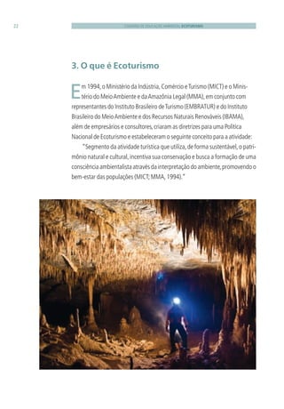 CADERNO DE EDUCAÇÃO AMBIENTAL ECOTURISMO22
3. O que é Ecoturismo
 Em 1994,o Ministério da Indústria,Comércio eTurismo (MICT) e o Minis-
tério do MeioAmbiente e daAmazônia Legal (MMA),em conjunto com
representantes do Instituto Brasileiro deTurismo (EMBRATUR) e do Instituto
Brasileiro do MeioAmbiente e dos Recursos Naturais Renováveis (IBAMA),
além de empresários e consultores,criaram as diretrizes para uma Política
Nacional de Ecoturismo e estabeleceram o seguinte conceito para a atividade:
“Segmento da atividade turística que utiliza,de forma sustentável,o patri-
mônio natural e cultural,incentiva sua conservação e busca a formação de uma
consciência ambientalista através da interpretação do ambiente,promovendo o
bem-estar das populações (MICT;MMA,1994).”
3279001 miolo.indd 22 8/26/10 10:30 AM
 