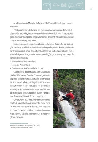 233. O QUE É ECOTURISMO
Já a Organização Mundial doTurismo (OMT), em 2002, deﬁniu ecoturis-
mo como:
“Todas as formas de turismo em que a motivação principal do turista é a
observação e apreciação da natureza,de forma a contribuir para a sua preserva-
çãoeminimizarosimpactosnegativosnomeioambientenaturalesociocultural
onde se desenvolve (OMT,2002).”
Existem, ainda, diversas deﬁnições de ecoturismo, elaboradas por associa-
çõesdeclasse,acadêmicos,iniciativaprivadaepoderpúblico.Porém,ainda,não
existe um conceito único de ecoturismo aceito por todos os envolvidos com a
atividade.Apesar disso,a maior parte das deﬁnições propostas gira em torno de
três conceitos básicos:
• Desenvolvimento Sustentável;
• EducaçãoAmbiental;e
• Envolvimento das Comunidades Locais.
2 Organização Mundial doTurismo – OMT,2002.
Declaração de Ecoturismo de Quebec.
São objetivos do Ecoturismo a preservação da
biodiversidadeedos“habitats”naturais;aconser-
vação do contexto natural,cultural e construído;o
esclarecimento sobre o uso ilegal dos recursos na-
turais,bemcomosobreoabusonasuaexploração;
e a integração das áreas naturais protegidas, com
os objetivos de conservação nos planos e progra-
mas de desenvolvimento locais e regionais.2
Oecoturismoestádiretamenterelacionadoà
noção de sustentabilidade ambiental,que é o uso
responsável e consciente dos recursos naturais,
ao longo do tempo, unido o crescimento econô-
mico à justiça social e à conservação e preserva-
ção da natureza.
3279001 miolo.indd 23 8/26/10 10:30 AM
 