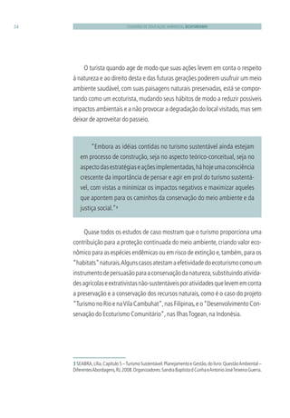 CADERNO DE EDUCAÇÃO AMBIENTAL ECOTURISMO24
“Embora as idéias contidas no turismo sustentável ainda estejam
em processo de construção, seja no aspecto teórico-conceitual, seja no
aspectodasestratégiaseaçõesimplementadas,háhojeumaconsciência
crescente da importância de pensar e agir em prol do turismo sustentá-
vel, com vistas a minimizar os impactos negativos e maximizar aqueles
que apontem para os caminhos da conservação do meio ambiente e da
justiça social.”3
O turista quando age de modo que suas ações levem em conta o respeito
à natureza e ao direito desta e das futuras gerações poderem usufruir um meio
ambiente saudável, com suas paisagens naturais preservadas, está se compor-
tando como um ecoturista, mudando seus hábitos de modo a reduzir possíveis
impactos ambientais e a não provocar a degradação do local visitado, mas sem
deixar de aproveitar do passeio.
3 SEABRA,Lília.Capítulo 5 –Turismo Sustentável:Planejamento e Gestão,do livro:QuestãoAmbiental –
DiferentesAbordagens,RJ,2008.Organizadores:SandraBaptistadCunhaeAntonioJoséTeixeiraGuerra.
Quase todos os estudos de caso mostram que o turismo proporciona uma
contribuição para a proteção continuada do meio ambiente, criando valor eco-
nômico para as espécies endêmicas ou em risco de extinção e,também,para os
“habitats”naturais.Algunscasosatestamaefetividadedoecoturismocomoum
instrumentodepersuasãoparaaconservaçãodanatureza,substituindoativida-
desagrícolaseextrativistasnão-sustentáveisporatividadesquelevememconta
a preservação e a conservação dos recursos naturais, como é o caso do projeto
“Turismo no Rio e naVila Cambuhat”,nas Filipinas,e o“Desenvolvimento Con-
servação do Ecoturismo Comunitário”,nas IlhasTogean,na Indonésia.
3279001 miolo.indd 24 8/26/10 10:30 AM
 