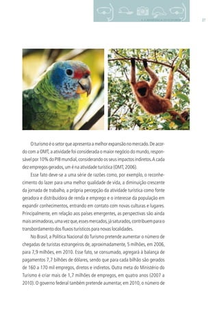 274. A IMPORTÂNCIA DO ECOTURISMO
O turismo é o setor que apresenta a melhor expansão no mercado.De acor-
do com a OMT, a atividade foi considerada o maior negócio do mundo, respon-
sável por 10% do PIB mundial,considerando os seus impactos indiretos.A cada
dez empregos gerados,um é na atividade turística (OMT,2006).
Esse fato deve-se a uma série de razões como, por exemplo, o reconhe-
cimento do lazer para uma melhor qualidade de vida, a diminuição crescente
da jornada de trabalho, a própria percepção da atividade turística como fonte
geradora e distribuidora de renda e emprego e o interesse da população em
expandir conhecimentos, entrando em contato com novas culturas e lugares.
Principalmente, em relação aos países emergentes, as perspectivas são ainda
maisanimadoras,umavezque,essesmercados,jásaturados,contribuemparao
transbordamento dos ﬂuxos turísticos para novas localidades.
No Brasil, a Política Nacional doTurismo pretende aumentar o número de
chegadas de turistas estrangeiros de, aproximadamente, 5 milhões, em 2006,
para 7,9 milhões, em 2010. Esse fato, se consumado, agregará à balança de
pagamentos 7,7 bilhões de dólares, sendo que para cada bilhão são gerados
de 160 a 170 mil empregos, diretos e indiretos. Outra meta do Ministério do
Turismo é criar mais de 1,7 milhões de empregos, em quatro anos (2007 a
2010). O governo federal também pretende aumentar, em 2010, o número de
3279001 miolo.indd 27 8/26/10 10:30 AM
 