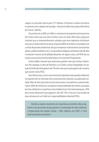 CADERNO DE EDUCAÇÃO AMBIENTAL ECOTURISMO28
viagens no mercado interno para 217 milhões.A Embratur instalou escritórios
no exterior com o objetivo de divulgar o Brasil em diferentes países (Ministério
deTurismo, 2007b).
DeacordocomaOMT,em2004,ocrescimentodosegmentodeecoturismo
foi 3 vezes maior que o do setor turístico como um todo.Além disso, pesquisas
mostram que os empreendimentos voltados para esse segmento contribuem
mais para o desenvolvimento local,enquanto 80% do dinheiro arrecadado com
a venda de pacotes tradicionais vão para empresas multinacionais (companhias
aéreas,cadeias hoteleiras,etc.).As pousadas ecológicas contratam mão de obra
e compram insumos da localidade deixando, em alguns casos, até 95% de sua
receita na economia local (United Nations Environment Programme).
Outros dados mostram que ecoturistas gastam mais que turistas tradicio-
nais. Por exemplo, na Ilha de Dominica, no Caribe, turistas hospedados em pe-
quenoshotéisdeselvagastamaté18vezesmaisqueospassageirosdecruzeiros
que visitam a ilha (TIES).
Nosúltimosanos,comocrescimentodaimportânciadaquestãoambiental,
os viajantes têm se mostrado mais conscientes dos impactos causados pela visi-
tação.Maisdedoisterçosdosturistasamericanoseaustralianose,aproximada-
mente, 90% dos britânicos consideram responsabilidade dos hotéis a proteção
domeioambienteeosuporteàscomunidadeslocais.Namesmapesquisa,70%
dos turistas declararam que pagariam até US$ 150 a mais por uma estadia de
duas semanas em um hotel com responsabilidade ambiental (TIES).
Devido ao rápido crescimento da importância econômica desse seg-
mento e do seu potencial para garantir a conservação do meio ambiente,
a Organização das Nações Unidas – ONU celebrou, em 2002, o “Ano
Internacional do Ecoturismo”.
3279001 miolo.indd 28 8/26/10 10:30 AM
 