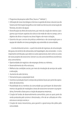 315. PLANEJAMENTO E GESTÃO DO ECOTURISMO
• Programas de pesquisa sobre ﬂora,fauna e“habitats”;
• Utilização de novas tecnologias e técnicas na gestão de áreas naturais (uso do
Sistema de Informação Geográﬁca e de modernas técnicas de conservação de
ﬂorestas,do solo e da água);
• Diversiﬁcação da oferta de ecoturismo, por meio da criação de roteiros e pro-
gramas que incluam aspectos da cultura e do modo de vida no campo, com o
objetivo de aliviar o impacto nas áreas frágeis e de maior visitação;
• Garantia de que o ensino de práticas ambientais e de conservação para a
equipe de trabalho em áreas protegidas seja estendido às comunidades.
A renda direta do turismo – a partir da venda de ingressos,da remuneração
dosguias,docomérciodeartesanatos,dahospedagem,dasconcessões–éuma
importante contribuição,que cobre os custos operacionais,bem como os custos
de novos projetos de ecoturismo.Somam-se a ela outros benefícios econômicos
e/ou comunitários:
• Oportunidades de negócios e de empregos diretos ou indiretos;
• Desenvolvimento da infra-estrutura;
• Melhoria das condições sociais, por meio da introdução de serviços de saúde
e educação;
• Aumento do valor da terra;
• Treinamento para a população local;
• Incentivo à produção local e compra dos produtos locais por parte dos opera-
dores de ecoturismo;
• Possibilidade de os membros da comunidade que participam do desenvolvi-
mento e da gestão de instalações e áreas de ecoturismo tornarem-se proprie-
tários,formando a base para a criação de pequenas empresas;
• Criação de fundos de desenvolvimento comunitário, para os quais parte da
renda produzida pelo turismo é direcionada, a ﬁm de ser utilizada em infra-
estrutura e serviços sociais;e
• Criação de novos mecanismos, para garantir a governança dos pólos pela
comunidade.
3279001 miolo.indd 31 8/26/10 10:30 AM
 