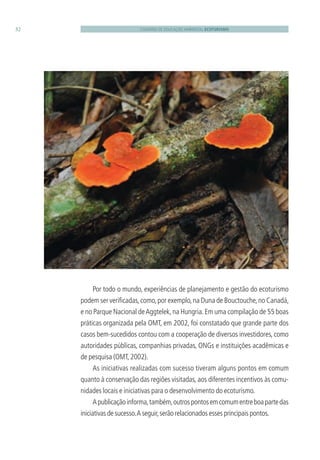 CADERNO DE EDUCAÇÃO AMBIENTAL ECOTURISMO32
Por todo o mundo, experiências de planejamento e gestão do ecoturismo
podem ser veriﬁcadas,como,por exemplo,na Duna de Bouctouche,no Canadá,
e no Parque Nacional deAggtelek,na Hungria.Em uma compilação de 55 boas
práticas organizada pela OMT, em 2002, foi constatado que grande parte dos
casos bem-sucedidos contou com a cooperação de diversos investidores, como
autoridades públicas, companhias privadas, ONGs e instituições acadêmicas e
de pesquisa (OMT,2002).
As iniciativas realizadas com sucesso tiveram alguns pontos em comum
quanto à conservação das regiões visitadas, aos diferentes incentivos às comu-
nidades locais e iniciativas para o desenvolvimento do ecoturismo.
Apublicaçãoinforma,também,outrospontosemcomumentreboapartedas
iniciativas de sucesso.A seguir,serão relacionados esses principais pontos.
3279001 miolo.indd 32 8/26/10 10:30 AM
 