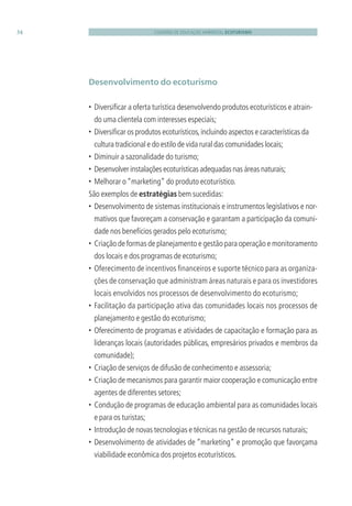 CADERNO DE EDUCAÇÃO AMBIENTAL ECOTURISMO34
Desenvolvimento do ecoturismo
• Diversiﬁcar a oferta turística desenvolvendo produtos ecoturísticos e atrain-
do uma clientela com interesses especiais;
• Diversiﬁcar os produtos ecoturísticos,incluindo aspectos e características da
cultura tradicional e do estilo de vida rural das comunidades locais;
• Diminuir a sazonalidade do turismo;
• Desenvolver instalações ecoturísticas adequadas nas áreas naturais;
• Melhorar o“marketing” do produto ecoturístico.
São exemplos de estratégias bem sucedidas:
• Desenvolvimento de sistemas institucionais e instrumentos legislativos e nor-
mativos que favoreçam a conservação e garantam a participação da comuni-
dade nos benefícios gerados pelo ecoturismo;
• Criação de formas de planejamento e gestão para operação e monitoramento
dos locais e dos programas de ecoturismo;
• Oferecimento de incentivos ﬁnanceiros e suporte técnico para as organiza-
ções de conservação que administram áreas naturais e para os investidores
locais envolvidos nos processos de desenvolvimento do ecoturismo;
• Facilitação da participação ativa das comunidades locais nos processos de
planejamento e gestão do ecoturismo;
• Oferecimento de programas e atividades de capacitação e formação para as
lideranças locais (autoridades públicas, empresários privados e membros da
comunidade);
• Criação de serviços de difusão de conhecimento e assessoria;
• Criação de mecanismos para garantir maior cooperação e comunicação entre
agentes de diferentes setores;
• Condução de programas de educação ambiental para as comunidades locais
e para os turistas;
• Introdução de novas tecnologias e técnicas na gestão de recursos naturais;
• Desenvolvimento de atividades de “marketing” e promoção que favorçama
viabilidade econômica dos projetos ecoturísticos.
3279001 miolo.indd 34 8/26/10 10:30 AM
 