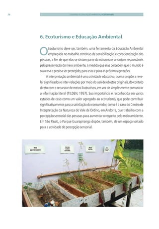 CADERNO DE EDUCAÇÃO AMBIENTAL ECOTURISMO38
6. Ecoturismo e Educação Ambiental
 OEcoturismo deve ser, também, uma ferramenta da Educação Ambiental
empregada no trabalho contínuo de sensibilização e conscientização das
pessoas, a ﬁm de que elas se sintam parte da natureza e se sintam responsáveis
pela preservação do meio ambiente,à medida que elas percebem que o mundo é
sua casa e precisa ser protegido,para esta e para as próximas gerações.
Ainterpretaçãoambientaléumaatividadeeducativa,quesepropõeareve-
lar signiﬁcados e inter-relações por meio do uso de objetos originais,do contato
direto com o recurso e de meios ilustrativos,em vez de simplesmente comunicar
a informação literal (TILDEN, 1957). Sua importância é reconhecida em vários
estudos de caso como um valor agregado ao ecoturismo, que pode contribuir
signiﬁcativamente para a satisfação do consumidor,como é o caso do Centro de
Interpretação da Natureza do Vale de Ordino, em Andorra, que trabalha com a
percepção sensorial das pessoas para aumentar o respeito pelo meio ambiente.
Em São Paulo, o Parque Guarapiranga dispõe, também, de um espaço voltado
para a atividade de percepção sensorial.
3279001 miolo.indd 38 8/26/10 10:30 AM
 