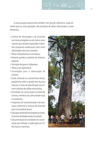 396. ECOTURISMO E EDUCAÇÃO AMBIENTAL
A preocupação educacional também tem grande relevância, especial-
mente para as novas gerações. São exemplos de idéias relacionadas a esses
elementos:
• Centros de informações e de visitantes
nas áreas protegidas ou em outras áreas
naturais que abrigam exposições e ofere-
cem programas audiovisuais, bem como
informações úteis aos visitantes;
• Placas interpretativas e normativas;
• Passeios guiados e passeios de interesse
especial;
• Formação de guias e intérpretes;
• Trilhas auto-explicativas;
• Instalações para a observação de
animais;
• Guias contendo as características locais,
perspectivas sobre a gestão dos recursos
naturais e listas de identiﬁcação de ani-
mais e plantas dos pólos ecoturísticos;
• Atividades de conservação envolvendo
turistas, membros da comunidade local
e estudantes;
• Programas de conscientização e de edu-
cação ambiental e serviços de extensão
para os moradores locais;
• Educaçãoambientalemprogramasescola-
res (como atividades extracurriculares);
• Documentação de atividades de conser-
vação para difusão e publicação em mí-
dias locais e nacionais.
3279001 miolo.indd 39 8/26/10 10:30 AM
 