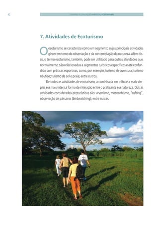 CADERNO DE EDUCAÇÃO AMBIENTAL ECOTURISMO42
7. Atividades de Ecoturismo
 Oecoturismo se caracteriza como um segmento cujas principais atividades
giram em torno da observação e da contemplação da natureza.Além dis-
so, o termo ecoturismo, também, pode ser utilizado para outras atividades que,
normalmente,são relacionadas a segmentos turísticos especíﬁcos e até confun-
dido com práticas esportivas, como, por exemplo, turismo de aventura; turismo
náutico;turismo de sol e praia;entre outros.
De todas as atividades de ecoturismo, a caminhada em trilha é a mais sim-
ples e a mais intensa forma de interação entre o praticante e a natureza.Outras
atividades consideradas ecoturísticas são: arvorismo, montanhismo, “rafting”,
observação de pássaros (birdwatching),entre outras.
3279001 miolo.indd 42 8/26/10 10:30 AM
 