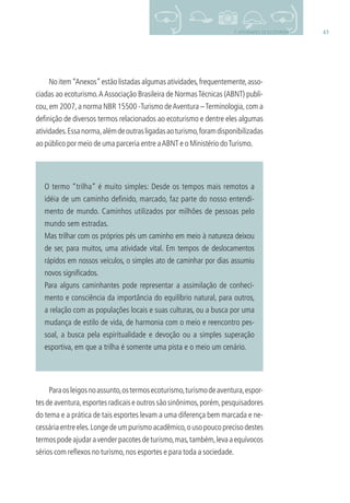 437. ATIVIDADES DE ECOTURISMO
No item“Anexos”estão listadas algumas atividades,frequentemente,asso-
ciadas ao ecoturismo.AAssociação Brasileira de NormasTécnicas (ABNT) publi-
cou,em 2007,a norma NBR 15500 -Turismo deAventura –Terminologia,com a
deﬁnição de diversos termos relacionados ao ecoturismo e dentre eles algumas
atividades.Essanorma,alémdeoutrasligadasaoturismo,foramdisponibilizadas
ao público por meio de uma parceria entre aABNT e o Ministério doTurismo.
O termo “trilha” é muito simples: Desde os tempos mais remotos a
idéia de um caminho deﬁnido, marcado, faz parte do nosso entendi-
mento de mundo. Caminhos utilizados por milhões de pessoas pelo
mundo sem estradas.
Mas trilhar com os próprios pés um caminho em meio à natureza deixou
de ser, para muitos, uma atividade vital. Em tempos de deslocamentos
rápidos em nossos veículos, o simples ato de caminhar por dias assumiu
novos signiﬁcados.
Para alguns caminhantes pode representar a assimilação de conheci-
mento e consciência da importância do equilíbrio natural, para outros,
a relação com as populações locais e suas culturas, ou a busca por uma
mudança de estilo de vida, de harmonia com o meio e reencontro pes-
soal, a busca pela espiritualidade e devoção ou a simples superação
esportiva, em que a trilha é somente uma pista e o meio um cenário.
Paraosleigosnoassunto,ostermosecoturismo,turismodeaventura,espor-
tes de aventura,esportes radicais e outros são sinônimos,porém,pesquisadores
do tema e a prática de tais esportes levam a uma diferença bem marcada e ne-
cessáriaentreeles.Longedeumpurismoacadêmico,ousopoucoprecisodestes
termospodeajudaravenderpacotesdeturismo,mas,também,levaaequívocos
sérios com reﬂexos no turismo,nos esportes e para toda a sociedade.
3279001 miolo.indd 43 8/26/10 10:30 AM
 