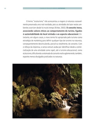 CADERNO DE EDUCAÇÃO AMBIENTAL ECOTURISMO44
O termo “ecoturismo” não acrescentou a viagens à natureza razoavel-
mente preservada uma real novidade, pois as atividades de lazer nestes am-
bientes ocorriam desde há muito tempo (Kinker, 2002). O conceito inova,
associando valores éticos ao comportamento do turista, ligados
à sustentabilidade do local visitado e ao aspecto educacional. En-
tretanto, em alguns casos, o novo termo foi apropriado pelo turismo como
estratégia de marketing para deﬁnir qualquer tipo de turismo na natureza,
consequentemente desvinculando, parcial ou totalmente, do conceito. Com
o reforço da imprensa, o senso comum acaba por identiﬁcar desde a comer-
cialização de uma atividade como rapel, até o turismo educacional, como
ecoturismo,diﬁcultandoaretomadadoconceitorealeaglomerando,também,
esportes menos divulgados praticados na natureza.
3279001 miolo.indd 44 8/26/10 10:30 AM
 