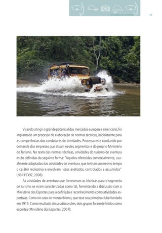 457. ATIVIDADES DE ECOTURISMO
Visando atingir o grande potencial dos mercados europeu e americano,foi
implantado um processo de elaboração de normas técnicas, inicialmente para
as competências dos condutores de atividades. Processo este conduzido por
demanda das empresas que atuam nestes segmentos e do próprio Ministério
do Turismo. No texto das normas técnicas, atividades do turismo de aventura
estão deﬁnidas da seguinte forma: “Aquelas oferecidas comercialmente, usu-
almente adaptadas das atividades de aventura, que tenham ao mesmo tempo
o caráter recreativo e envolvam riscos avaliados, controlados e assumidos”
(NBR15397, 2006).
As atividades de aventura que forneceram as técnicas para o segmento
de turismo se viram caracterizadas como tal, fomentando a discussão com o
Ministério dos Esportes para a deﬁnição e reconhecimento como atividades es-
portivas. Como no caso do montanhismo, que teve seu primeiro clube fundado
em 1919.Como resultado dessas discussões,dois grupos foram deﬁnidos como
esportes (Ministério dos Esportes,2007):
3279001 miolo.indd 45 8/26/10 10:30 AM
 