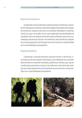 CADERNO DE EDUCAÇÃO AMBIENTAL ECOTURISMO46
Esporte de Aventura
Compreendeoconjuntodepráticasesportivasformaisenãoformais,vivencia-
daseminteraçãocomanatureza,apartirdesensaçõesedeemoções,sobcondições
de incerteza em relação ao meio e de risco calculado.Realizadas em ambientes
naturais (ar, água, neve, gelo e terra), como exploração das possibilidades da
condiçãohumana,emrespostaaosdesaﬁosdessesambientes,quersejaemma-
nifestações educacionais, de lazer e de rendimento, sob controle das condições
de uso dos equipamentos,da formação de recursos humanos e comprometidas
com a sustentabilidade socioambiental.
Esportes Radicais
Compreende o conjunto de práticas esportivas formais e não formais, vi-
venciadas a partir de sensações e de emoções,sob condições de risco calculado.
Desenvolvidas em ambientes controlados, podendo ser artiﬁciais, quer seja em
manifestações educacionais, de lazer e de rendimento, sob controle das condi-
çõesdeusodosequipamentos,daformaçãoderecursoshumanosecomprome-
tidas com a sustentabilidade socioambiental.
3279001 miolo.indd 46 8/26/10 10:30 AM
 