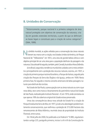 CADERNO DE EDUCAÇÃO AMBIENTAL ECOTURISMO48
“Historicamente, parque nacional é a primeira categoria de área
natural protegida com objetivos de conservação da natureza, cria-
da em grandes extensões territoriais, a partir do que se deﬁniram
as bases legais e conceituais para a criação de outras categorias”
(SMA, 1999).
8. Unidades de Conservação
 No âmbito mundial, as ações voltadas para a conservação das áreas naturais
tiveram seu marco com a criação,nos Estados Unidos daAmérica,do Parque
Nacional de “Yellowstone” em 1872, uma área de grande beleza cênica e com
objetivo principal de ser uma área para a população desfrutar da paisagem e da
natureza.Estaatitudefoiseguida,também,peloCanadá,AustráliaeNovaZelândia.
JánoBrasil,seguindoatendênciamundialdecuidadoscomomeioambien-
te e principalmente com a proteção dos recursos naturais, ocorreu, em 1937, a
criaçãodoprimeiroparquenacionalbrasileiro,oParquedeItatiaia,seguidopela
criação dos Parques da Serra dos Órgãos e do Iguaçu, ambos em 1939. Nesta
primeira fase, foi seguido o mesmo conceito americano de belas paisagens na-
turais para desfrute dos turistas.
NoEstadodeSãoPaulo,apreocupaçãocomasáreasnaturaisoucomoque
resta delas, teve como marco o levantamento do patrimônio natural do Estado
de São Paulo,realizado pelo Instituto Florestal – IF,em 1974,onde constatou-se
que apenas 18% da cobertura original do Estado estava preservada.
Umas das consequências dessa nova atitude do Estado foi a criação do
ParqueEstadualdaSerradoMar,em1977,jásobumaabordagempredominan-
temente conservacionista, que reaﬁrmou a proteção de 315.000 hectares dos
remanescentes de Mata Atlântica, reunindo áreas de propriedade do Instituto
Florestal,entre outras.
Em 18 de julho de 2000,foi publicada a Lei Federal n° 9.985,regulamen-
tando o artigo 225, parágrafo primeiro, incisos I a III e VII da Constituição Fe-
3279001 miolo.indd 48 8/26/10 10:30 AM
 