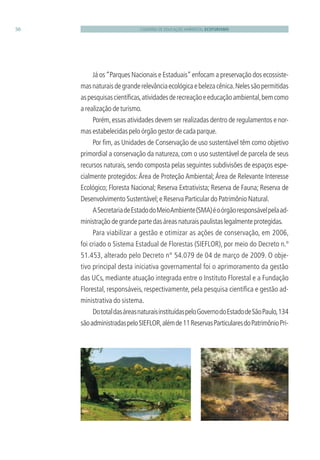 CADERNO DE EDUCAÇÃO AMBIENTAL ECOTURISMO50
Já os“Parques Nacionais e Estaduais”enfocam a preservação dos ecossiste-
masnaturaisdegranderelevânciaecológicaebelezacênica.Nelessãopermitidas
aspesquisascientíﬁcas,atividadesderecreaçãoeeducaçãoambiental,bemcomo
a realização de turismo.
Porém,essas atividades devem ser realizadas dentro de regulamentos e nor-
mas estabelecidas pelo órgão gestor de cada parque.
Por ﬁm, as Unidades de Conservação de uso sustentável têm como objetivo
primordial a conservação da natureza, com o uso sustentável de parcela de seus
recursos naturais, sendo composta pelas seguintes subdivisões de espaços espe-
cialmente protegidos:Área de Proteção Ambiental;Área de Relevante Interesse
Ecológico; Floresta Nacional; Reserva Extrativista; Reserva de Fauna; Reserva de
Desenvolvimento Sustentável;e Reserva Particular do Patrimônio Natural.
ASecretariadeEstadodoMeioAmbiente(SMA)éoórgãoresponsávelpelaad-
ministraçãodegrandepartedasáreasnaturaispaulistaslegalmenteprotegidas.
Para viabilizar a gestão e otimizar as ações de conservação, em 2006,
foi criado o Sistema Estadual de Florestas (SIEFLOR), por meio do Decreto n.º
51.453, alterado pelo Decreto n° 54.079 de 04 de março de 2009. O obje-
tivo principal desta iniciativa governamental foi o aprimoramento da gestão
das UCs, mediante atuação integrada entre o Instituto Florestal e a Fundação
Florestal, responsáveis, respectivamente, pela pesquisa cientíﬁca e gestão ad-
ministrativa do sistema.
DototaldasáreasnaturaisinstituídaspeloGovernodoEstadodeSãoPaulo,134
sãoadministradaspeloSIEFLOR,alémde11ReservasParticularesdoPatrimônioPri-
3279001 miolo.indd 50 8/26/10 10:30 AM
 