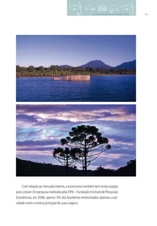 559. OS PRINCIPAIS DESTINOS: BRASIL E MUNDO
Com relação ao mercado interno, o ecoturismo também tem muito espaço
para crescer.Em pesquisa realizada pela FIPE – Fundação Instituto de Pesquisas
Econômicas, em 2006, apenas 5% dos brasileiros entrevistados apontou a ati-
vidade como o motivo principal de suas viagens.
3279001 miolo.indd 55 8/26/10 10:30 AM
 