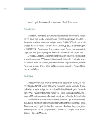 CADERNO DE EDUCAÇÃO AMBIENTAL ECOTURISMO56
Das principais destinações de ecoturismo no Brasil,destacam-se:
Amazônia
A Amazônia é o destino ecoturístico brasileiro mais conhecido no mundo,
porém ainda não recebe um número de visitantes expressivo. Em 2005, a
Amazônia brasileira foi responsável por apenas 0,05% (400 mil turistas) do
total de chegadas internacionais no mundo.Porém,pesquisas realizadas para
o PROECOTUR – Programa de Desenvolvimento do Ecoturismo na Amazônia
Legal, mostram que a região pode atrair até 3 milhões de turistas por ano.
AregiãodaAmazôniaLegalenglobanoveestadosbrasileirosecorresponde
a, aproximadamente, 60% do território nacional. Nela estão localizados atrati-
vos ímpares como,por exemplo,o encontro dos Rios Negro e Solimões,o Monte
Roraima, a Serra do Divisor, o Pico da Neblina e diversos outros Parques Nacio-
nais de rara beleza.
Pantanal
A região do Pantanal, uma das maiores áreas alagáveis do planeta, foi reco-
nhecida pela UNESCO, no ano 2000, como Patrimônio Natural Mundial e Reserva
da Biosfera.A região abriga uma das maiores biodiversidades do globo.De acordo
comaWWF-“WorldWideFundForNature”ou“FundoMundialparaaNatureza”,
existem656espéciesdeavesnoPantanal,maisdoquenaAméricadoNorteinteira.
A atividade de ecoturismo vem se desenvolvendo rapidamente nesta re-
gião, que já era reconhecida como um importante destino de turismo de pesca.
Atualmente,osprincipaisdestinosdeecoturismodoPantanalsão,naporçãosul,
os municípios de Miranda,Aquidauana e Corumbá e, na região norte, Poconé,
Cáceres e Barão de Melgaço.
3279001 miolo.indd 56 8/26/10 10:30 AM
 