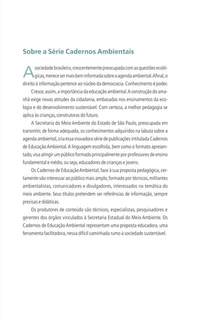 Sobre a Série Cadernos Ambientais
Asociedadebrasileira,crescentementepreocupadacomasquestõesecoló-
gicas,merecesermaisbeminformadasobreaagendaambiental.Aﬁnal,o
direito à informação pertence ao núcleo da democracia.Conhecimento é poder.
Cresce,assim,a importância da educação ambiental.A construção do ama-
nhã exige novas atitudes da cidadania, embasadas nos ensinamentos da eco-
logia e do desenvolvimento sustentável. Com certeza, a melhor pedagogia se
aplica às crianças,construtoras do futuro.
A Secretaria do Meio Ambiente do Estado de São Paulo, preocupada em
transmitir, de forma adequada, os conhecimentos adquiridos na labuta sobre a
agenda ambiental,cria essa inovadora série de publicações intitulada Cadernos
de EducaçãoAmbiental.A linguagem escolhida, bem como o formato apresen-
tado,visa atingir um público formado principalmente por professores de ensino
fundamental e médio,ou seja,educadores de crianças e jovens.
Os Cadernos de EducaçãoAmbiental,face à sua proposta pedagógica,cer-
tamente vão interessar ao público mais amplo,formado por técnicos,militantes
ambientalistas, comunicadores e divulgadores, interessados na temática do
meio ambiente. Seus títulos pretendem ser referências de informação, sempre
precisas e didáticas.
Os produtores de conteúdo são técnicos, especialistas, pesquisadores e
gerentes dos órgãos vinculados à Secretaria Estadual do Meio Ambiente. Os
Cadernos de Educação Ambiental representam uma proposta educadora, uma
ferramenta facilitadora,nessa difícil caminhada rumo à sociedade sustentável.
3279001 miolo.indd 5 8/26/10 10:29 AM
 