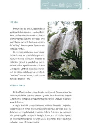 599. OS PRINCIPAIS DESTINOS: BRASIL E MUNDO
• Brotas
O município de Brotas, localizado na
região central do estado, é reconhecido in-
ternacionalmente como um destino de eco-
turismo.O principal atrativo da região é o Rio
Jacaré Pepira, excelente local para a prática
do “rafting”, da canoagem e de outros es-
portes de aventura.
Os principais atrativos do município es-
tão localizados em propriedades privadas.
Assim, de modo a controlar os impactos da
visitação e garantir a qualidade da experi-
ência do turista, a prefeitura criou o Sistema
Municipal de Controle da Visitação Turísti-
ca. Este sistema trabalha com a emissão de
“vouchers”,baseadonométodoutilizadono
município de Bonito – MS.
• Litoral Norte
OLitoralNortepaulista,compostopelosmunicípiosdeCaraguatatuba,São
Sebastião, Ilhabela e Ubatuba, apresenta grandes áreas de remanescentes de
MataAtlântica protegidas,principalmente,pelos Parques Estaduais da Serra do
Mar e de Ilhabela.
A região é um dos principais destinos turísticos do estado, chegando a
receber mais de 1 milhão de visitantes durante os meses de verão, o que faz
do turismo a principal atividade econômica do local. Os turistas são motivados,
principalmente, pelas belas praias da região. Porém, esta faixa do litoral possui
um enorme potencial para o ecoturismo, dada a existência de diversas trilhas,
cachoeiras,fauna e ﬂora exuberantes.
3279001 miolo.indd 59 8/26/10 10:30 AM
 