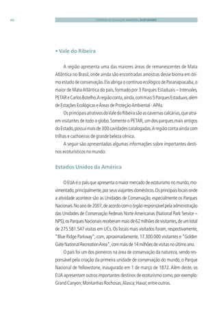 CADERNO DE EDUCAÇÃO AMBIENTAL ECOTURISMO60
• Vale do Ribeira
A região apresenta uma das maiores áreas de remanescentes de Mata
Atlântica no Brasil, onde ainda são encontradas amostras desse bioma em óti-
mo estado de conservação.Ela abriga o contínuo ecológico de Paranapiacaba,o
maior de MataAtlântica do país, formado por 3 Parques Estaduais – Intervales,
PETAReCarlosBotelho.Aregiãoconta,ainda,commais5ParquesEstaduais,além
de Estações Ecológicas eÁreas de ProteçãoAmbiental -APAs.
OsprincipaisatrativosdoValedoRibeirasãoascavernascalcárias,queatra-
em visitantes de todo o globo. Somente o PETAR, um dos parques mais antigos
doEstado,possuimaisde300cavidadescatalogadas.Aregiãocontaaindacom
trilhas e cachoeiras de grande beleza cênica.
A seguir são apresentadas algumas informações sobre importantes desti-
nos ecoturísticos no mundo:
Estados Unidos da América
O EUA é o país que apresenta o maior mercado de ecoturismo no mundo,mo-
vimentado,principalmente,por seus viajantes domésticos.Os principais locais onde
a atividade acontece são as Unidades de Conservação, especialmente os Parques
Nacionais.Noanode2007,deacordocomoórgãoresponsávelpelaadministração
das Unidades de Conservação Federais NorteAmericanas (National Park Service –
NPS),osParquesNacionaisreceberammaisde62milhõesdevisitantes,deumtotal
de 275.581.547 visitas em UCs. Os locais mais visitados foram, respectivamente,
“Blue Ridge Parkway”, com, aproximadamente, 17.300.000 visitantes e “Golden
GateNationalRecreationArea”,commaisde14milhõesdevisitasnoúltimoano.
O país foi um dos pioneiros na área de conservação da natureza, sendo res-
ponsável pela criação da primeira unidade de conservação do mundo, o Parque
Nacional de Yellowstone, inaugurado em 1 de março de 1872.Além deste, os
EUA apresentam outros importantes destinos de ecoturismo como,por exemplo:
Grand Canyon;Montanhas Rochosas;Alasca;Havaí;entre outros.
3279001 miolo.indd 60 8/26/10 10:30 AM
 