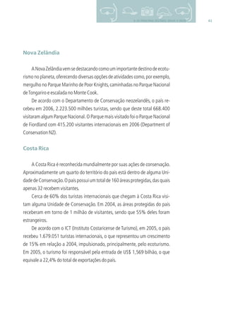 619. OS PRINCIPAIS DESTINOS: BRASIL E MUNDO
Nova Zelândia
ANovaZelândiavemsedestacandocomoumimportantedestinodeecotu-
rismo no planeta,oferecendo diversas opções de atividades como,por exemplo,
mergulho no Parque Marinho de Poor Knights,caminhadas no Parque Nacional
deTongariro e escalada no Monte Cook.
De acordo com o Departamento de Conservação neozelandês, o país re-
cebeu em 2006, 2.223.500 milhões turistas, sendo que deste total 668.400
visitaram algum Parque Nacional.O Parque mais visitado foi o Parque Nacional
de Fiordland com 415.200 visitantes internacionais em 2006 (Department of
Conservation NZ).
Costa Rica
A Costa Rica é reconhecida mundialmente por suas ações de conservação.
Aproximadamente um quarto do território do país está dentro de alguma Uni-
dade de Conservação.O país possui um total de 160 áreas protegidas,das quais
apenas 32 recebem visitantes.
Cerca de 60% dos turistas internacionais que chegam à Costa Rica visi-
tam alguma Unidade de Conservação. Em 2004, as áreas protegidas do país
receberam em torno de 1 milhão de visitantes, sendo que 55% deles foram
estrangeiros.
De acordo com o ICT (Instituto Costaricense de Turismo), em 2005, o país
recebeu 1.679.051 turistas internacionais, o que representou um crescimento
de 15% em relação a 2004, impulsionado, principalmente, pelo ecoturismo.
Em 2005, o turismo foi responsável pela entrada de US$ 1,569 bilhão, o que
equivale a 22,4% do total de exportações do país.
3279001 miolo.indd 61 8/26/10 10:30 AM
 