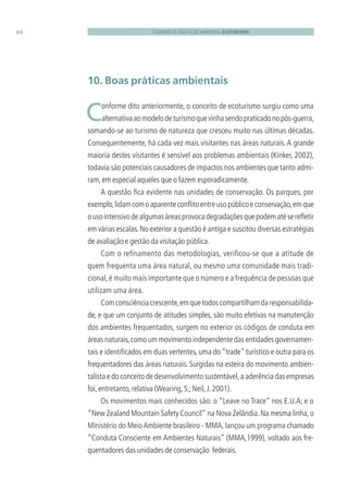 CADERNO DE EDUCAÇÃO AMBIENTAL ECOTURISMO64
10. Boas práticas ambientais
 Conforme dito anteriormente, o conceito de ecoturismo surgiu como uma
alternativaaomodelodeturismoquevinhasendopraticadonopós-guerra,
somando-se ao turismo de natureza que cresceu muito nas últimas décadas.
Consequentemente, há cada vez mais visitantes nas áreas naturais. A grande
maioria destes visitantes é sensível aos problemas ambientais (Kinker, 2002),
todavia são potenciais causadores de impactos nos ambientes que tanto admi-
ram,em especial aqueles que o fazem esporadicamente.
A questão ﬁca evidente nas unidades de conservação. Os parques, por
exemplo,lidamcomoaparenteconﬂitoentreusopúblicoeconservação,emque
ousointensivodealgumasáreasprovocadegradaçõesquepodematésereﬂetir
em várias escalas.No exterior a questão é antiga e suscitou diversas estratégias
de avaliação e gestão da visitação pública.
Com o reﬁnamento das metodologias, veriﬁcou-se que a atitude de
quem frequenta uma área natural, ou mesmo uma comunidade mais tradi-
cional,é muito mais importante que o número e a frequência de pessoas que
utilizam uma área.
Comconsciênciacrescente,emquetodoscompartilhamdaresponsabilida-
de, e que um conjunto de atitudes simples, são muito efetivas na manutenção
dos ambientes frequentados, surgem no exterior os códigos de conduta em
áreas naturais,como um movimento independente das entidades governamen-
tais e identiﬁcados em duas vertentes, uma do “trade” turístico e outra para os
frequentadores das áreas naturais. Surgidas na esteira do movimento ambien-
talista e do conceito de desenvolvimento sustentável,a aderência das empresas
foi,entretanto,relativa (Wearing,S.;Neil,J.2001).
Os movimentos mais conhecidos são: o “Leave no Trace” nos E.U.A; e o
“New Zealand Mountain Safety Council” na Nova Zelândia.Na mesma linha,o
Ministério do MeioAmbiente brasileiro - MMA, lançou um programa chamado
“Conduta Consciente em Ambientes Naturais” (MMA,1999), voltado aos fre-
quentadores das unidades de conservação federais.
3279001 miolo.indd 64 8/26/10 10:30 AM
 