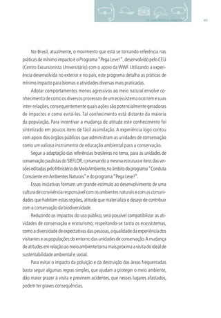6510- BOAS PRÁTICAS AMBIENTAIS
No Brasil, atualmente, o movimento que está se tornando referência nas
práticas de mínimo impacto é o Programa“Pega Leve!”,desenvolvido pelo CEU
(Centro Excursionista Universitário) com o apoio da WWF. Utilizando a experi-
ência desenvolvida no exterior e no país, este programa detalha as práticas de
mínimo impacto para biomas e atividades diversas mais praticadas.
Adotar comportamentos menos agressivos ao meio natural envolve co-
nhecimentodecomoosdiversosprocessosdeumecossistemaocorremesuas
inter-relações,consequentemente quais ações são potencialmente geradoras
de impactos e como evitá-los. Tal conhecimento está distante da maioria
da população. Para incentivar a mudança de atitude este conhecimento foi
sintetizado em poucos itens de fácil assimilação. A experiência logo contou
com apoio dos órgãos públicos que administram as unidades de conservação
como um valioso instrumento de educação ambiental para a conservação.
Segue a adaptação das referências brasileiras no tema, para as unidades de
conservaçãopaulistasdoSIEFLOR,conservandoamesmaestruturaeitensdasver-
sõeseditadaspeloMinistériodoMeioAmbiente,noâmbitodoprograma“Conduta
ConscienteemAmbientesNaturais”edoprograma“PegaLeve!”.
Essas iniciativas formam um grande estímulo ao desenvolvimento de uma
culturadeconvivênciaresponsávelcomosambientesnaturaisecomascomuni-
dades que habitam estas regiões,atitude que materializa o desejo de contribuir
com a conservação da biodiversidade.
Reduzindo os impactos do uso público, será possível compatibilizar as ati-
vidades de conservação e ecoturismo; respeitando-se tanto os ecossistemas,
comoadiversidadedeexpectativasdaspessoas,aqualidadedaexperiênciados
visitantes e as populações do entorno das unidades de conservação.A mudança
deatitudesemrelaçãoaomeioambientetornamaispróximaavisitadoidealde
sustentabilidade ambiental e social.
Para evitar o impacto da poluição e da destruição das áreas frequentadas
basta seguir algumas regras simples, que ajudam a proteger o meio ambiente,
dão maior prazer à visita e previnem acidentes, que nesses lugares afastados,
podem ter graves consequências.
3279001 miolo.indd 65 8/26/10 10:30 AM
 