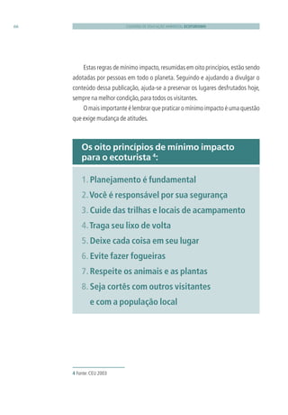 CADERNO DE EDUCAÇÃO AMBIENTAL ECOTURISMO66
Estas regras de mínimo impacto,resumidas em oito princípios,estão sendo
adotadas por pessoas em todo o planeta. Seguindo e ajudando a divulgar o
conteúdo dessa publicação, ajuda-se a preservar os lugares desfrutados hoje,
sempre na melhor condição,para todos os visitantes.
O mais importante é lembrar que praticar o mínimo impacto é uma questão
que exige mudança de atitudes.
4 Fonte:CEU 2003
Os oito princípios de mínimo impacto
para o ecoturista 4
:
1. Planejamento é fundamental
2.Você é responsável por sua segurança
3. Cuide das trilhas e locais de acampamento
4.Traga seu lixo de volta
5. Deixe cada coisa em seu lugar
6. Evite fazer fogueiras
7. Respeite os animais e as plantas
8. Seja cortês com outros visitantes
e com a população local
3279001 miolo.indd 66 8/26/10 10:30 AM
 