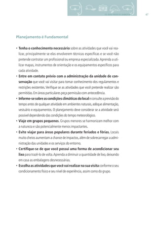 6710- BOAS PRÁTICAS AMBIENTAIS
Planejamento é Fundamental
• Tenha o conhecimento necessário sobre as atividades que você vai rea-
lizar, principalmente se elas envolverem técnicas especíﬁcas e se você não
pretende contratar um proﬁssional ou empresa especializada.Aprenda a uti-
lizar mapas, instrumentos de orientação e os equipamentos especíﬁcos para
cada atividade.
• Entre em contato prévio com a administração da unidade de con-
servação que você vai visitar para tomar conhecimento dos regulamentos e
restrições existentes.Veriﬁque se as atividades que você pretende realizar são
permitidas.Em áreas particulares peça permissão com antecedência.
• Informe-sesobreascondiçõesclimáticasdolocaleconsulteaprevisãodo
tempo antes de qualquer atividade em ambientes naturais,adéque alimentação,
vestuário e equipamentos. O planejamento deve considerar se a atividade será
possíveldependendodascondiçõesdotempometeorológico.
• Viaje em grupos pequenos. Grupos menores se harmonizam melhor com
a natureza e são potencialmente menos impactantes.
• Evite viajar para áreas populares durante feriados e férias. Locais
muito cheios aumentam a chance de impactos,além de sobrecarregar a admi-
nistração das unidades e os serviços do entorno.
• Certiﬁque-se de que você possui uma forma de acondicionar seu
lixo para trazê-lo de volta.Aprenda a diminuir a quantidade de lixo,deixando
em casa as embalagens desnecessárias.
• Escolhaasatividadesquevocêvairealizarnasuavisitaconformeoseu
condicionamento físico e seu nível de experiência,assim como do grupo.
3279001 miolo.indd 67 8/26/10 10:30 AM
 
