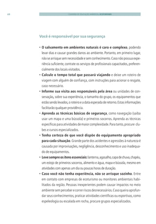CADERNO DE EDUCAÇÃO AMBIENTAL ECOTURISMO68
Você é responsável por sua segurança
• O salvamento em ambientes naturais é caro e complexo, podendo
levar dias e causar grandes danos ao ambiente. Portanto, em primeiro lugar,
nãosearrisquesemnecessidadeesemconhecimento.Casonãopossuaexpe-
riência suﬁciente, contrate os serviços de proﬁssionais capacitados, preferen-
cialmente dos locais visitados.
• Calcule o tempo total que passará viajando e deixe um roteiro de
viagem com alguém de confiança, com instruções para acionar o resgate,
caso necessário.
• Informe sua visita aos responsáveis pela área ou unidades de con-
servação, sobre sua experiência, o tamanho do grupo, os equipamentos que
estãosendolevados,oroteiroeadataesperadaderetorno.Estasinformações
facilitarão qualquer providência.
• Aprenda as técnicas básicas de segurança, como navegação (saiba
usar um mapa e uma bússola) e primeiros socorros. Aprenda as técnicas
especíﬁcas para atividades de maior complexidade.Para tanto,procure clu-
bes e cursos especializados.
• Tenha certeza de que você dispõe do equipamento apropriado
para cada situação. Grande parte dos acidentes e agressões à natureza é
causada por improvisações, negligência, desconhecimento e uso inadequa-
do de equipamentos.
• Levesempreositensessenciais:lanterna,agasalho,capadechuva,chapéu,
um estojo de primeiros socorros, alimento e água, mapa e bússola, mesmo em
atividades com apenas um dia ou poucas horas de duração.
• Caso você não tenha experiência, não se arrisque sozinho. Entre
em contato com empresas de ecoturismo ou monitores ambientais habi-
litados da região. Pessoas inexperientes podem causar impactos no meio
ambientesemperceberecorrerriscosdesnecessários.Casoqueiraaprofun-
dar seus conhecimentos,praticar atividades cientíﬁcas ou esportivas,como
espeleologia ou escalada em rocha, procure grupos especializados.
3279001 miolo.indd 68 8/26/10 10:30 AM
 