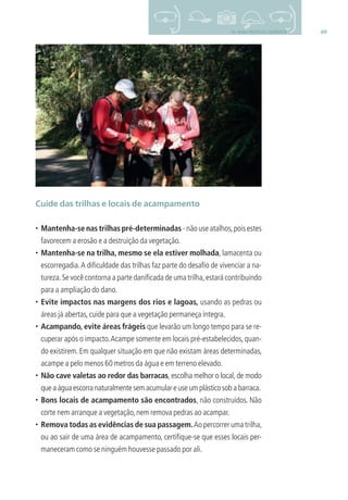 6910- BOAS PRÁTICAS AMBIENTAIS
Cuide das trilhas e locais de acampamento
• Mantenha-se nas trilhas pré-determinadas - não use atalhos,pois estes
favorecem a erosão e a destruição da vegetação.
• Mantenha-se na trilha, mesmo se ela estiver molhada, lamacenta ou
escorregadia.A diﬁculdade das trilhas faz parte do desaﬁo de vivenciar a na-
tureza.Se você contorna a parte daniﬁcada de uma trilha,estará contribuindo
para a ampliação do dano.
• Evite impactos nas margens dos rios e lagoas, usando as pedras ou
áreas já abertas,cuide para que a vegetação permaneça íntegra.
• Acampando, evite áreas frágeis que levarão um longo tempo para se re-
cuperar após o impacto.Acampe somente em locais pré-estabelecidos,quan-
do existirem. Em qualquer situação em que não existam áreas determinadas,
acampe a pelo menos 60 metros da água e em terreno elevado.
• Não cave valetas ao redor das barracas, escolha melhor o local, de modo
quea água escorranaturalmentesemacumulareuseumplásticosobabarraca.
• Bons locais de acampamento são encontrados, não construídos. Não
corte nem arranque a vegetação,nem remova pedras ao acampar.
• Remova todas as evidências de sua passagem.Ao percorrer uma trilha,
ou ao sair de uma área de acampamento, certiﬁque-se que esses locais per-
maneceram como se ninguém houvesse passado por ali.
3279001 miolo.indd 69 8/26/10 10:30 AM
 