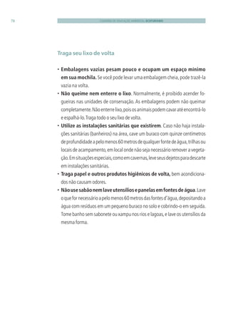 CADERNO DE EDUCAÇÃO AMBIENTAL ECOTURISMO70
Traga seu lixo de volta
• Embalagens vazias pesam pouco e ocupam um espaço mínimo
em sua mochila. Se você pode levar uma embalagem cheia,pode trazê-la
vazia na volta.
• Não queime nem enterre o lixo. Normalmente, é proibido acender fo-
gueiras nas unidades de conservação. As embalagens podem não queimar
completamente.Nãoenterrelixo,poisosanimaispodemcavaratéencontrá-lo
e espalhá-lo.Traga todo o seu lixo de volta.
• Utilize as instalações sanitárias que existirem. Caso não haja instala-
ções sanitárias (banheiros) na área, cave um buraco com quinze centímetros
deprofundidadeapelomenos60metrosdequalquerfontedeágua,trilhasou
locais de acampamento,em local onde não seja necessário remover a vegeta-
ção.Emsituaçõesespeciais,comoemcavernas,leveseusdejetosparadescarte
em instalações sanitárias.
• Traga papel e outros produtos higiênicos de volta, bem acondiciona-
dos não causam odores.
• Nãousesabãonemlaveutensíliosepanelasemfontesdeágua.Lave
oquefornecessárioapelomenos60metrosdasfontesd’água,depositandoa
água com resíduos em um pequeno buraco no solo e cobrindo-o em seguida.
Tome banho sem sabonete ou xampu nos rios e lagoas,e lave os utensílios da
mesma forma.
3279001 miolo.indd 70 8/26/10 10:30 AM
 