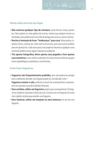 7110- BOAS PRÁTICAS AMBIENTAIS
Deixe cada coisa em seu lugar
• Não construa qualquer tipo de estrutura, como bancos, mesas, pontes
etc. Não quebre ou corte galhos de árvores, mesmo que estejam mortas ou
tombadas,pois podem estar servindo de abrigo para aves ou outros animais.
• Resista à tentação de levar “lembranças” para casa.Deixe pedras,ar-
tefatos,ﬂores,conchas etc.onde você os encontrou,para que outros também
possam apreciá-los.Cada coisa possui seu papel na natureza e qualquer coisa
removida poderá causar algum impacto no ambiente.
• Tire apenas fotograﬁas, deixe apenas suas pegadas e leve apenas
suas memórias é uma máxima utilizada há muitos anos por diversos grupos
como espeleólogos,escaladores e caminhantes.
Evite fazer fogueiras
• Fogueiras são frequentemente proibidas, pois são potenciais perigos
para o ambiente.Acender uma fogueira pode ser considerado crime.•
Fogueiras matam o solo, enfeiam os locais de acampamento e represen-
tam uma grande causa de incêndios ﬂorestais.
• Para cozinhar, utilize um fogareiro próprio para acampamento. Os foga-
reiros modernos são leves e fáceis de usar.Cozinhar com um fogareiro é muito
mais rápido e prático que acender uma fogueira.
• Para iluminar, utilize um lampião ou uma lanterna em vez de uma
fogueira.
3279001 miolo.indd 71 8/26/10 10:30 AM
 