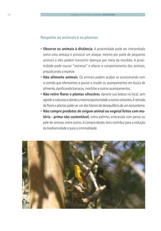CADERNO DE EDUCAÇÃO AMBIENTAL ECOTURISMO72
Respeite os animais e as plantas
• Observe os animais à distância. A proximidade pode ser interpretada
como uma ameaça e provocar um ataque, mesmo por parte de pequenos
animais e eles podem transmitir doenças por meio da mordida. A proxi-
midade pode causar “estresse” e alterar o comportamento dos animais,
prejudicando a espécie.
• Não alimente animais. Os animais podem acabar se acostumando com
a comida que oferecemos e passar a invadir os acampamentos em busca de
alimento,daniﬁcando barracas,mochilas e outros acampamentos.
• Não retire ﬂores e plantas silvestres. Aprecie sua beleza no local, sem
agrediranaturezaedandoamesmaoportunidadeaoutrosvisitantes.Aretirada
de ﬂores e plantas pode ser um dos fatores de desequilíbrio de um ecossistema.
• Não compre produtos de origem animal ou vegetal feitos com ma-
téria - prima não sustentável, como palmito, artesanato com penas ou
pele de animais, entre outros.A compra destes itens contribui para a redução
da biodiversidade e para a criminalidade.
3279001 miolo.indd 72 8/26/10 10:30 AM
 