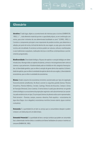 75GLOSSÁRIO
Atrativo: É todo lugar, objeto ou acontecimento de interesse para o turismo (EMBRATUR,
1992).2.“...todo elemento material que tem a capacidade própria,ou em combinação com
outros, para atrair visitantes de uma determinada localidade ou zona” (CERRO, 1992). 3.
Constitui o componente principal e mais importante do produto turístico, pois determina a
seleção, por parte do turista, do local de destino de uma viagem, ou seja, gera uma corrente
turística até a localidade.Os atrativos turísticos podem ser naturais,culturais,manifestações
e usos tradicionais e populares, realizações técnicas e cientíﬁcas contemporâneas e aconte-
cimentos programados.
Biodiversidade: Diversidade biológica. Riqueza de espécies e variação biológica em deter-
minada área.Abrange todas as espécies de plantas, animais e microorganismos bem como os
sistemas a que pertencem.A biodiversidade pode ser dividida em três categorias hierarquiza-
das: a) diversidade genética, que se refere à variação de genes dentro das espécies; b) diversi-
dadedeespécies,queserefereàvariedadedeespéciesdentrodeumaregião;c)diversidadede
ecossistemas,que se refere à variedade de ecossistemas.
Bioma: Amplo conjunto de ecossistemas terrestres caracterizados por tipos de vegetação
ﬁsionomicamente semelhantes. No Brasil, ocorrem os seguintes grandes biomas: Floresta
Amazônica, Floresta Atlântica, Cerrado, Caatinga, Floresta de Araucária, Campos e Zonas
de Transição (Pantanal, Zona Costeira). O termo bioma é usado para denominar um grande
sistema biológico ou ecossistema de proporções regionais e até subcontinentais (se caracte-
riza pela existência de um tipo).Os principais biomas do planeta estão assim representados:
Parte terrestre – ﬂorestas, campos, savanas e desertos; Parte aquática – ecossistemas de
água doce (lagos, rios e alagados), ecossistemas marinhos (oceano aberto, águas costeiras
e estuários).
Demanda: É a quantidade de um bem ou serviço que os consumidores desejam e podem
comprar a um dado preço em um dado tempo.
Demanda Potencial: É a quantidade de bens e serviços turísticos que podem ser consumidos
face a determinado nível de oferta e à existência de fatores facilitadores de acesso e incentivo ao
consumo(EMBRATUR,1992).
Glossário
3279001 miolo.indd 75 8/26/10 10:31 AM
 