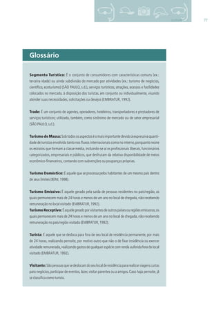 77GLOSSÁRIO
Segmento Turístico: É o conjunto de consumidores com características comuns (ex.:
terceira idade) ou ainda subdivisão do mercado por atividades (ex.: turismo de negócios,
cientíﬁco, ecoturismo) (SÃO PAULO, s.d.), serviços turísticos, atrações, acessos e facilidades
colocados no mercado, à disposição dos turistas, em conjunto ou individualmente, visando
atender suas necessidades, solicitações ou desejos (EMBRATUR, 1992).
Trade: É um conjunto de agentes, operadores, hoteleiros, transportadores e prestadores de
serviços turísticos; utilizado, também, como sinônimo de mercado ou de setor empresarial
(SÃO PAULO,s.d.).
Turismo de Massa: Sobtodososaspectoséomaisimportantedevidoàexpressivaquanti-
dade de turistas envolvida tanto nos ﬂuxos internacionais como no interno,porquanto reúne
os estratos que formam a classe média, incluindo-se aí os proﬁssionais liberais, funcionários
categorizados, empresariais e públicos, que desfrutam da relativa disponibilidade de meios
econômico-ﬁnanceiros, contando com subvenções ou poupanças próprias.
Turismo Doméstico: É aquele que se processa pelos habitantes de um mesmo país dentro
de seus limites (BENI,1998).
Turismo Emissivo: É aquele gerado pela saída de pessoas residentes no país/região, as
quais permanecem mais de 24 horas e menos de um ano no local de chegada, não recebendo
remuneração no local visitado (EMBRATUR,1992).
TurismoReceptivo:Éaquelegeradoporvisitantesdeoutrospaísesouregiõesemissoras,os
quais permanecem mais de 24 horas e menos de um ano no local de chegada, não recebendo
remuneração no país/região visitada (EMBRATUR,1992).
Turista: É aquele que se desloca para fora de seu local de residência permanente, por mais
de 24 horas, realizando pernoite, por motivo outro que não o de ﬁxar residência ou exercer
atividade remunerada,realizando gastos de qualquer espécie com renda auferida fora do local
visitado (EMBRATUR,1992).
Visitante:Sãopessoasquesedeslocamdoseulocalderesidênciapararealizarviagenscurtas
para negócios,participar de eventos,lazer,visitar parentes ou a amigos.Caso haja pernoite,já
se classiﬁca como turista.
Glossário
3279001 miolo.indd 77 8/26/10 10:31 AM
 