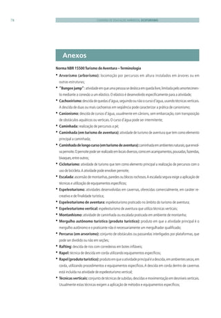CADERNO DE EDUCAÇÃO AMBIENTAL ECOTURISMO78
Norma NBR 15500Turismo deAventura –Terminologia
• Arvorismo (arborismo): locomoção por percursos em altura instalados em árvores ou em
outras estruturas;
• ”Bungeejump”: atividadeemqueumapessoasedeslocaemquedalivre,limitadapeloamortecimen-
to mediante a conexão a um elástico.O elástico é desenvolvido especiﬁcamente para a atividade;
• Cachoeirismo:descidadequedasd’água,seguindoounãoocursod’água,usandotécnicasverticais.
A descida de duas ou mais cachoeiras em seqüência pode caracterizar a prática de canionismo;
• Canionismo:descida de cursos d’água,usualmente em cânions,sem embarcação,com transposição
de obstáculos aquáticos ou verticais.O curso d’água pode ser intermitente;
• Caminhada: realização de percursos a pé;
• Caminhada (em turismo de aventura):atividade de turismo de aventura que tem como elemento
principal a caminhada;
• Caminhadadelongocurso(emturismodeaventura):caminhadaemambientesnaturais,queenvol-
vapernoite.Opernoitepodeserrealizadoemlocaisdiversos,comoemacampamentos,pousadas,fazendas,
bivaques,entreoutros;
• Cicloturismo: atividade de turismo que tem como elemento principal a realização de percursos com o
uso de bicicleta.A atividade pode envolver pernoite;
• Escalada:ascensão de montanhas,paredes ou blocos rochosos.A escalada segura exige a aplicação de
técnicas e utilização de equipamentos especíﬁcos;
• Espeleoturismo: atividades desenvolvidas em cavernas, oferecidas comercialmente, em caráter re-
creativo e de ﬁnalidade turística;
• Espeleoturismo de aventura: espeleoturismo praticado no âmbito do turismo de aventura;
• Espeleoturismo vertical: espeleoturismo de aventura que utiliza técnicas verticais;
• Montanhismo: atividade de caminhada ou escalada praticada em ambiente de montanha;
• Mergulho autônomo turístico (produto turístico): produto em que a atividade principal é o
mergulho autônomo e o praticante não é necessariamente um mergulhador qualiﬁcado;
• Percurso (em arvorismo): conjunto de obstáculos ou passarelas interligados por plataformas, que
pode ser dividido ou não em seções;
• Rafting: descida de rios com corredeiras em botes inﬂáveis;
• Rapel: técnica de descida em corda utilizando equipamentos especíﬁcos;
• Rapel(produtoturístico):produtoemqueaatividadeprincipaléadescida,emambientessecos,em
corda, utilizando procedimentos e equipamentos especíﬁcos.A descida em corda dentro de cavernas
está incluída na atividade de espeleoturismo vertical;
• Técnicasverticais:conjuntodetécnicasdesubidas,descidasemovimentaçãoemdesníveisverticais.
Usualmente estas técnicas exigem a aplicação de métodos e equipamentos especíﬁcos;
Anexos
3279001 miolo.indd 78 8/26/10 10:31 AM
 